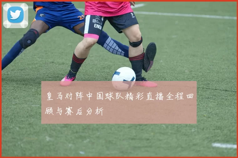 皇马对阵中国球队精彩直播全程回顾与赛后分析