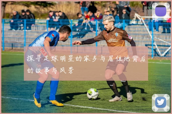 探寻足球明星的家乡与居住地背后的故事与风景