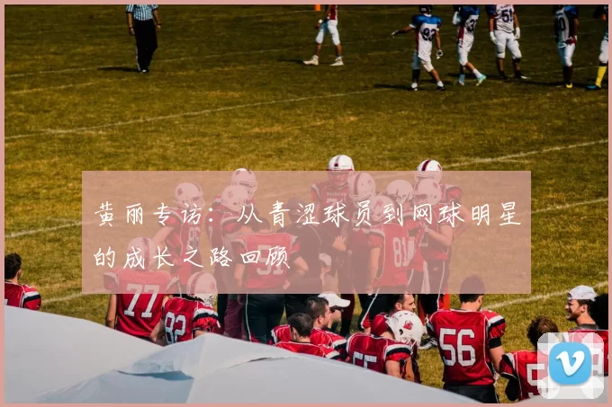 黄丽专访：从青涩球员到网球明星的成长之路回顾