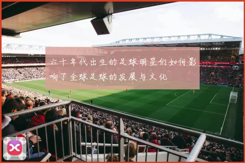 六十年代出生的足球明星们如何影响了全球足球的发展与文化