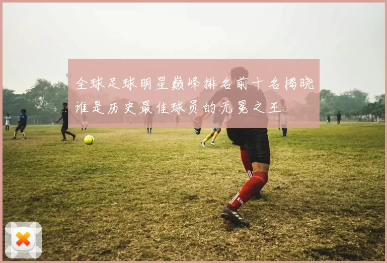 全球足球明星巅峰排名前十名揭晓谁是历史最佳球员的无冕之王