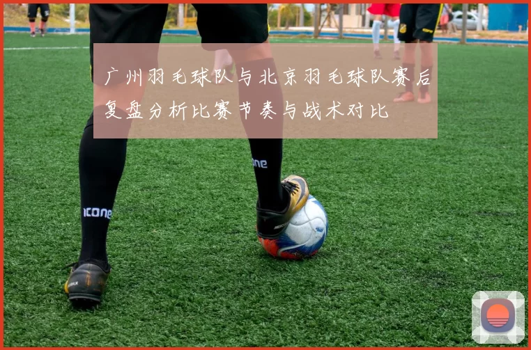 广州羽毛球队与北京羽毛球队赛后复盘分析比赛节奏与战术对比