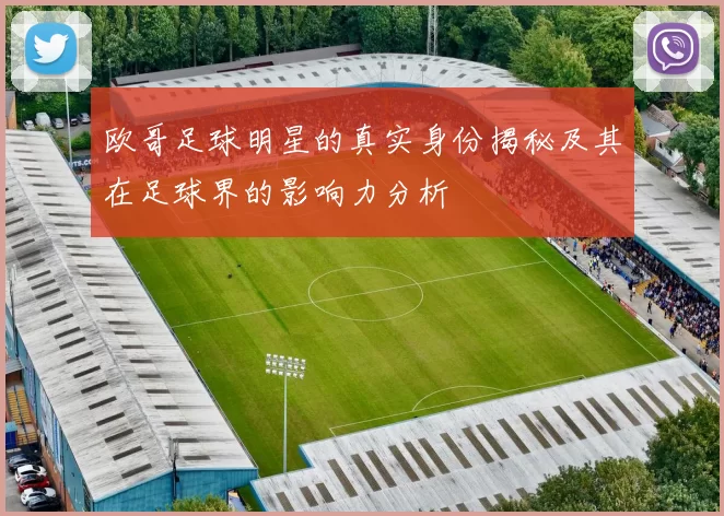欧哥足球明星的真实身份揭秘及其在足球界的影响力分析