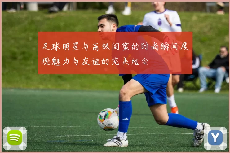 足球明星与高级闺蜜的时尚瞬间展现魅力与友谊的完美结合