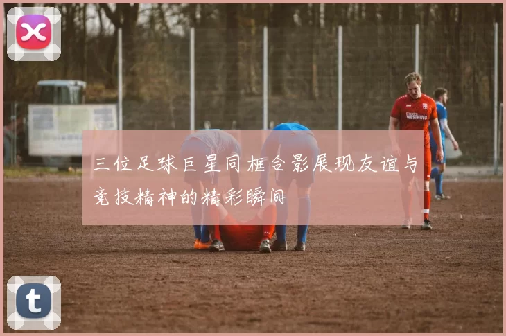 三位足球巨星同框合影展现友谊与竞技精神的精彩瞬间