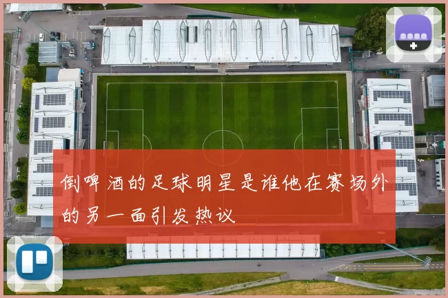 倒啤酒的足球明星是谁他在赛场外的另一面引发热议