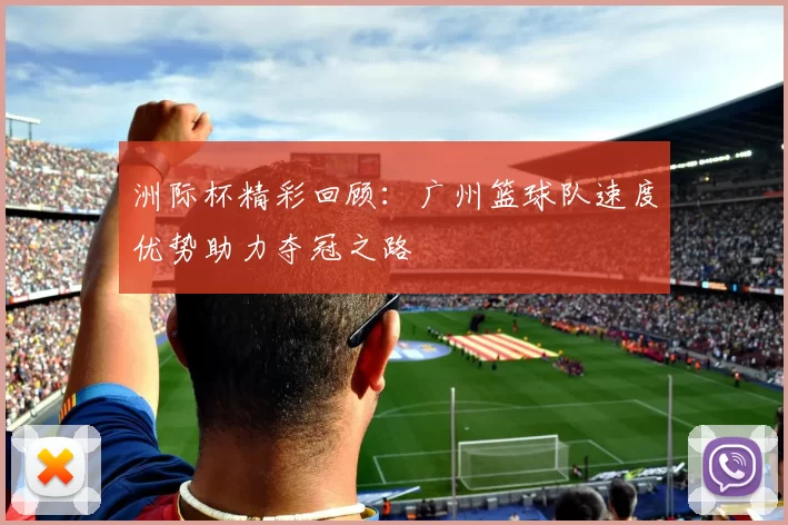 洲际杯精彩回顾：广州篮球队速度优势助力夺冠之路