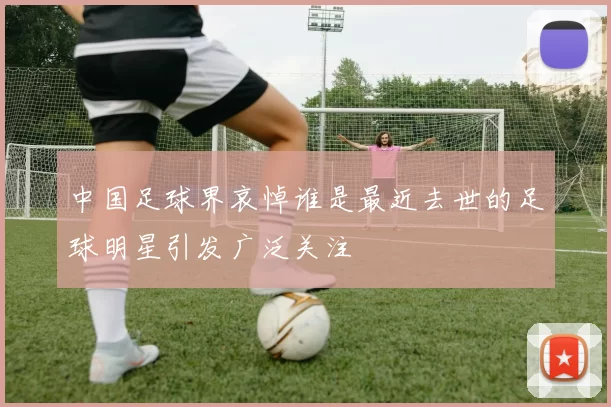 中国足球界哀悼谁是最近去世的足球明星引发广泛关注