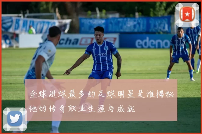 全球进球最多的足球明星是谁揭秘他的传奇职业生涯与成就