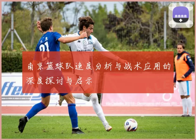 南京篮球队速度分析与战术应用的深度探讨与启示