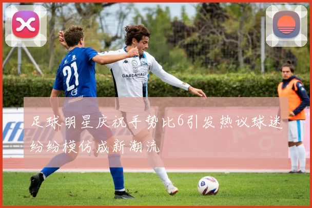 足球明星庆祝手势比6引发热议球迷纷纷模仿成新潮流
