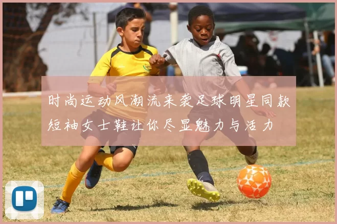 时尚运动风潮流来袭足球明星同款短袖女士鞋让你尽显魅力与活力