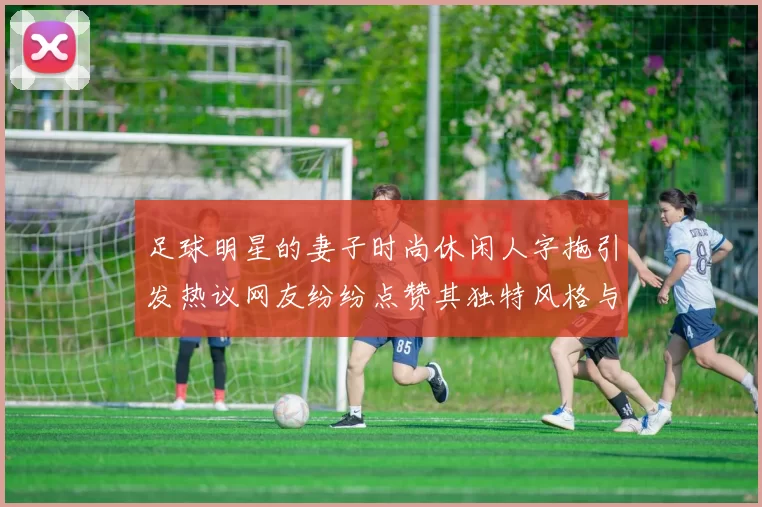 足球明星的妻子时尚休闲人字拖引发热议网友纷纷点赞其独特风格与个性魅力