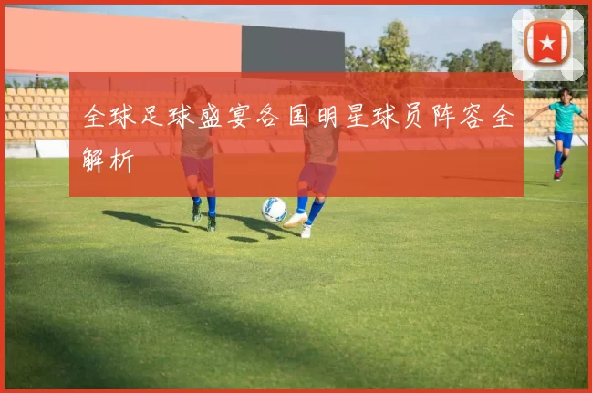 全球足球盛宴各国明星球员阵容全解析