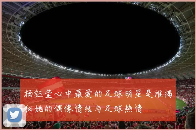 杨钰莹心中最爱的足球明星是谁揭秘她的偶像情结与足球热情