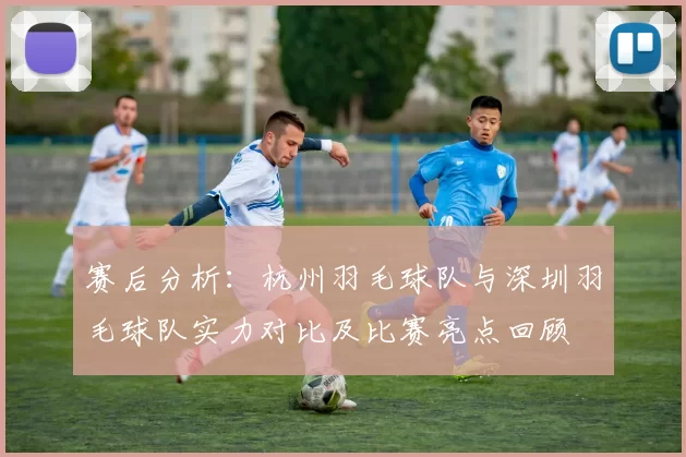 赛后分析：杭州羽毛球队与深圳羽毛球队实力对比及比赛亮点回顾