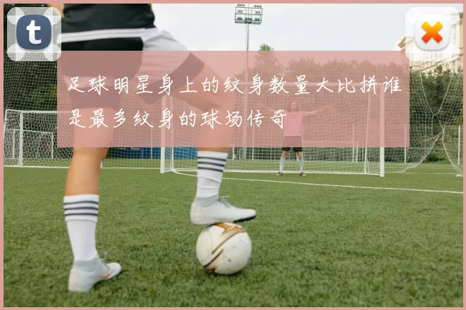 足球明星身上的纹身数量大比拼谁是最多纹身的球场传奇