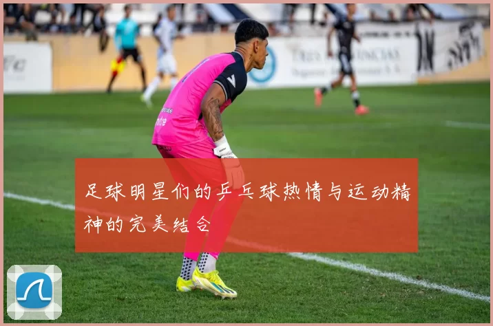 足球明星们的乒乓球热情与运动精神的完美结合