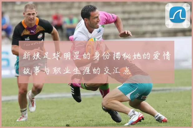 新娘足球明星的身份揭秘她的爱情故事与职业生涯的交汇点