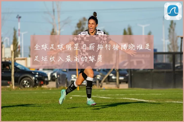 全球足球明星日薪排行榜揭晓谁是足坛收入最高的球员