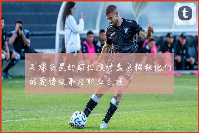 足球明星的前任模特盘点揭秘他们的爱情故事与职业生涯