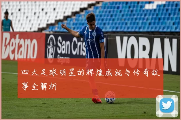 四大足球明星的辉煌成就与传奇故事全解析