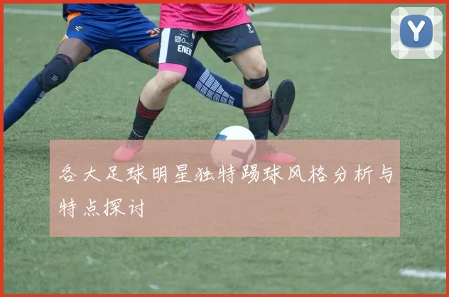 各大足球明星独特踢球风格分析与特点探讨