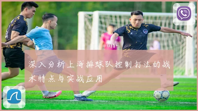 深入分析上海排球队控制打法的战术特点与实战应用