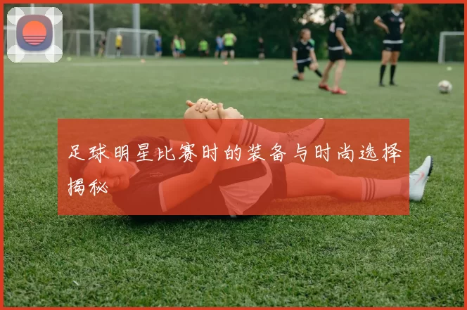 足球明星比赛时的装备与时尚选择揭秘