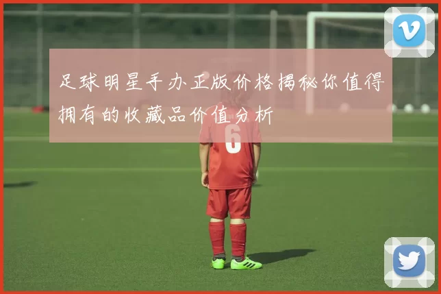 足球明星手办正版价格揭秘你值得拥有的收藏品价值分析