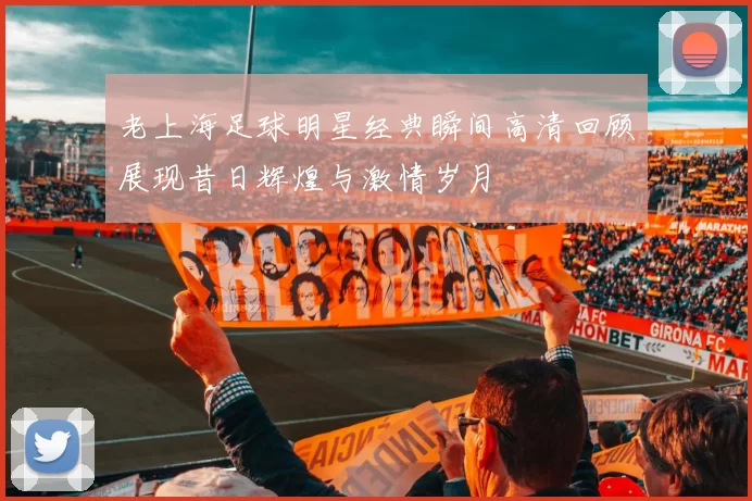 老上海足球明星经典瞬间高清回顾展现昔日辉煌与激情岁月