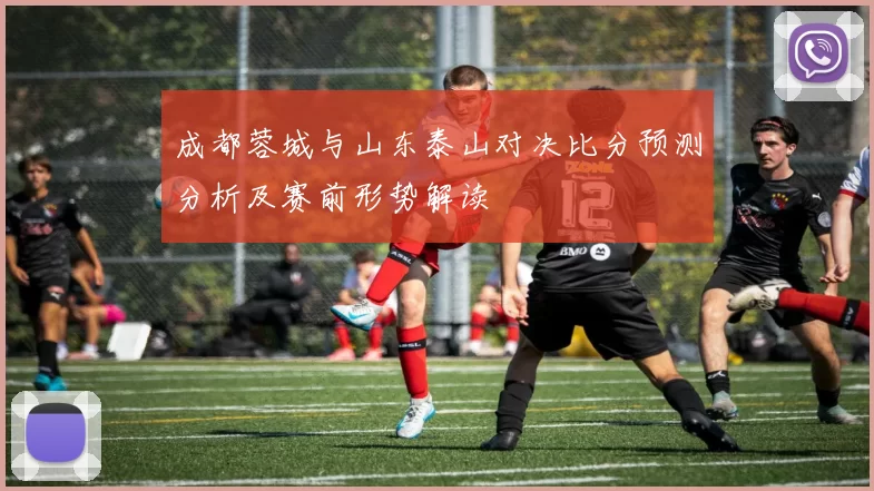 成都蓉城与山东泰山对决比分预测分析及赛前形势解读