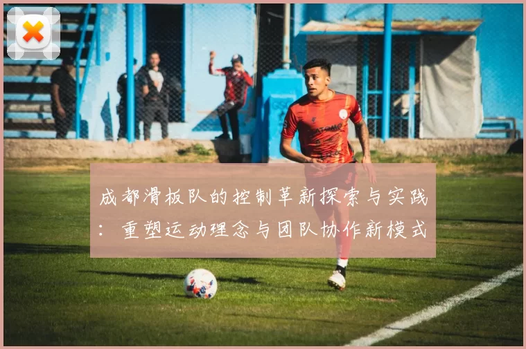 成都滑板队的控制革新探索与实践：重塑运动理念与团队协作新模式