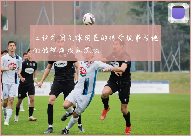 三位外国足球明星的传奇故事与他们的辉煌成就探秘