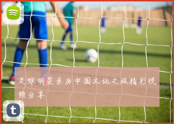 足球明星亲历中国文化之旅精彩视频分享
