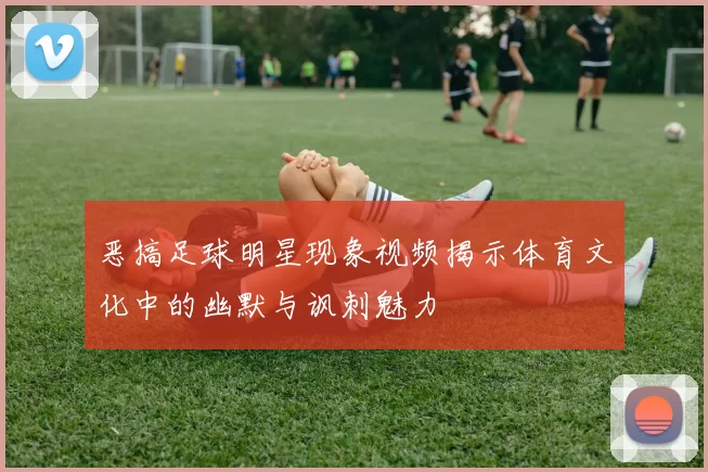 恶搞足球明星现象视频揭示体育文化中的幽默与讽刺魅力