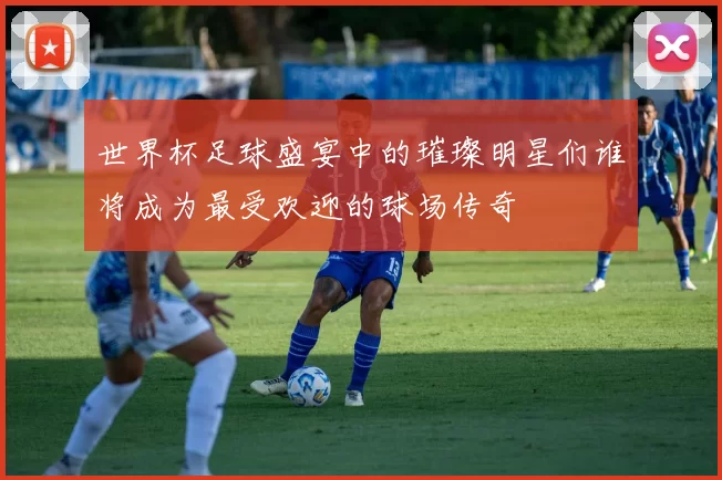 世界杯足球盛宴中的璀璨明星们谁将成为最受欢迎的球场传奇
