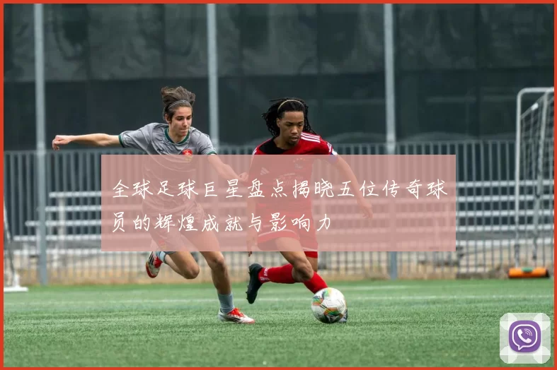 全球足球巨星盘点揭晓五位传奇球员的辉煌成就与影响力