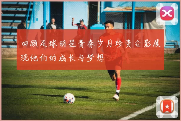 回顾足球明星青春岁月珍贵合影展现他们的成长与梦想