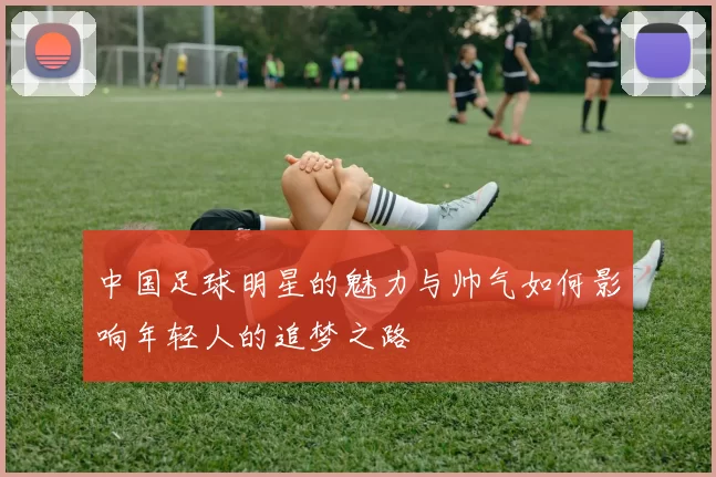 中国足球明星的魅力与帅气如何影响年轻人的追梦之路
