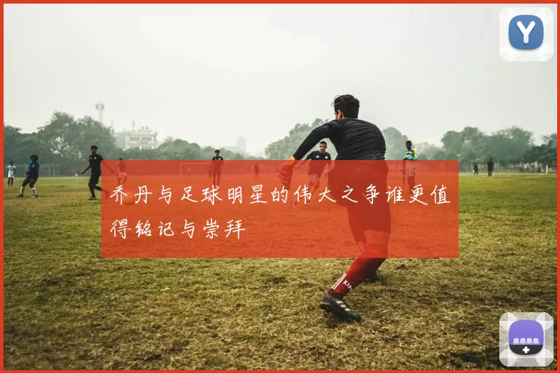 乔丹与足球明星的伟大之争谁更值得铭记与崇拜