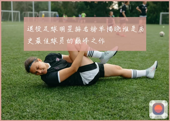 退役足球明星排名榜单揭晓谁是历史最佳球员的巅峰之作