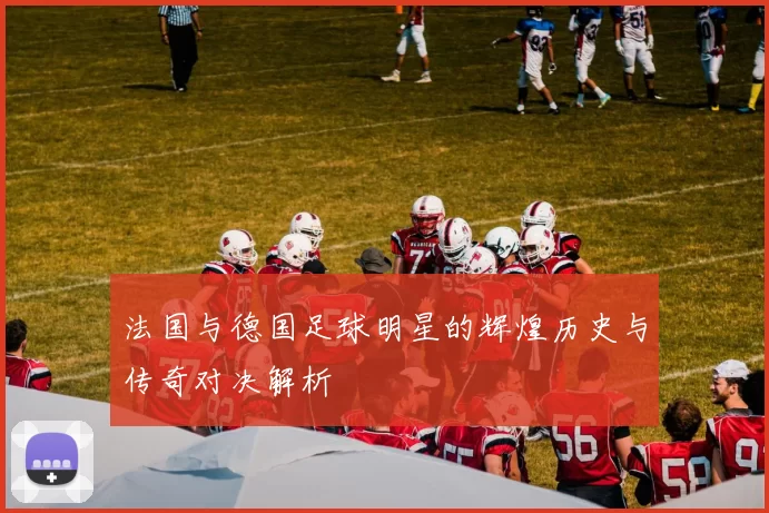 法国与德国足球明星的辉煌历史与传奇对决解析
