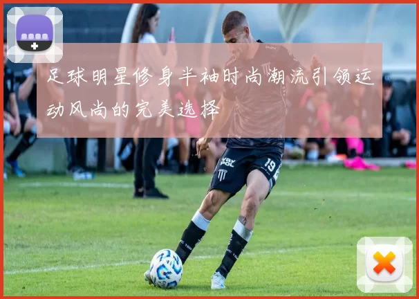 足球明星修身半袖时尚潮流引领运动风尚的完美选择