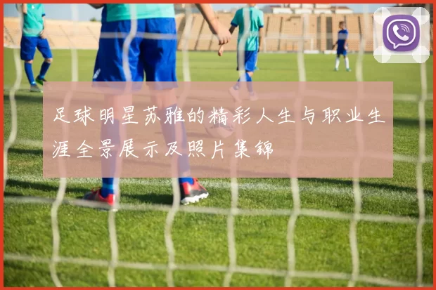足球明星苏雅的精彩人生与职业生涯全景展示及照片集锦