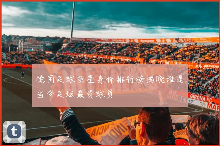 德国足球明星身价排行榜揭晓谁是当今足坛最贵球员