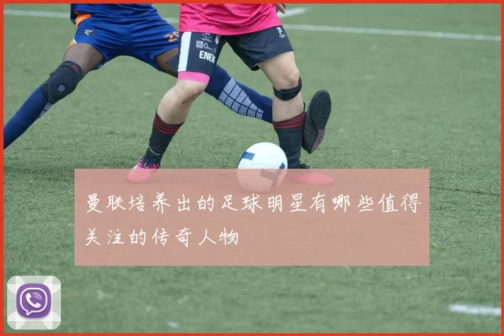 曼联培养出的足球明星有哪些值得关注的传奇人物