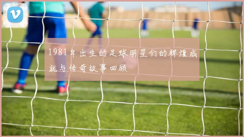 1981年出生的足球明星们的辉煌成就与传奇故事回顾