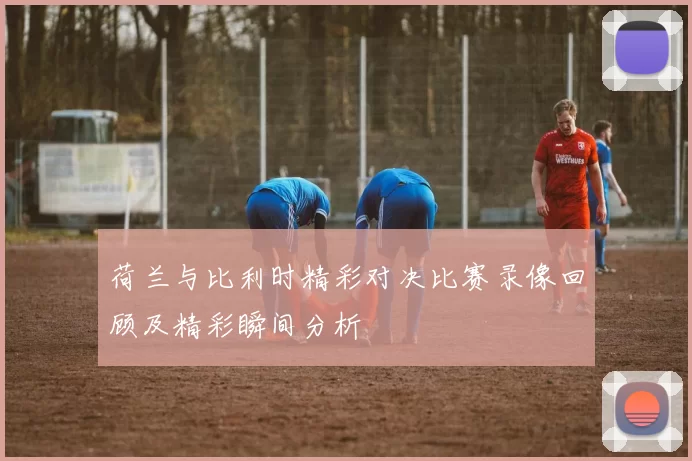 荷兰与比利时精彩对决比赛录像回顾及精彩瞬间分析