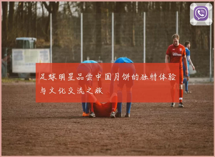 足球明星品尝中国月饼的独特体验与文化交流之旅